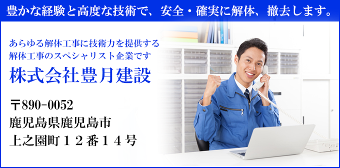 豊かな経験と高度な技術で、安全・確実に解体、撤去します。
あらゆる解体工事に技術力を提供する
解体工事のスペシャリスト企業です
株式会社豊月建設
〒890-0052
鹿児島県鹿児島市
上之園町１２番１４号